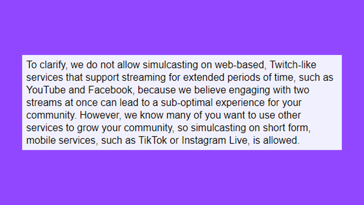 Excerpt from Twitch Partner Email: "To clarify, we do not allow simulcasting on web-based, Twitch-like services that support streaming for extended periods of time, such as YouTube and Facebook, because we believe engaging with two streams at once can lead to a sub-optimal experience for your community. However, we know many of you want to use other services to grow your community, so simulcasting on short form, mobile services, such as TikTok or Instagram Live, is allowed." (Image via esports.gg).