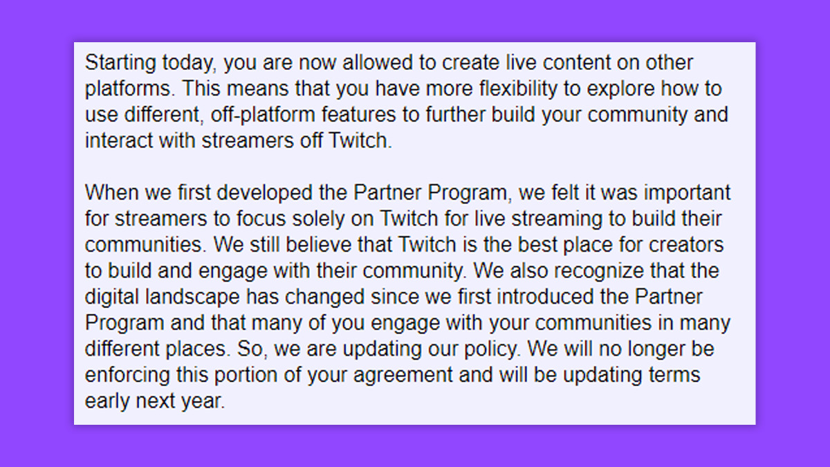 Excerpt from Twitch's Partnership Exclusivity Email: "Starting today, you are now allowed to create live content on other platforms. This means that you have more flexibility to explore how to use different, off-platform features to further build your community and interact with streamers off Twitch.

When we first developed the Partner Program, we felt it was important for streamers to focus solely on Twitch for live streaming to build their communities. We still believe that Twitch is the best place for creators to build and engage with their community. We also recognize that the digital landscape has changed since we first introduced the Partner Program and that many of you engage with your communities in many different places. So, we are updating our policy. We will no longer be enforcing this portion of your agreement and will be updating terms early next year." (Image via esports.gg).
